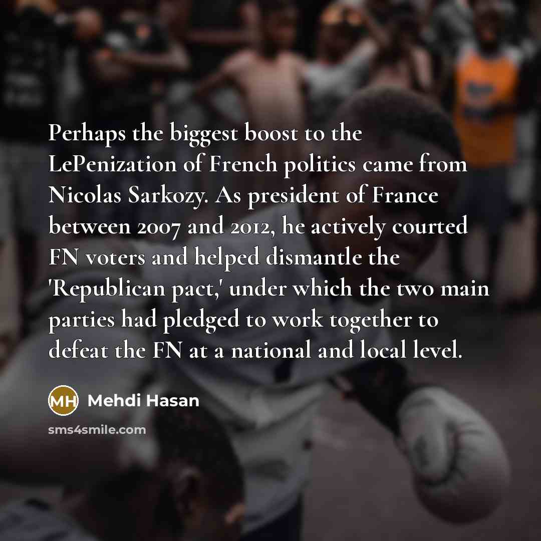 “Perhaps the biggest boost to the LePenization of French politics came from Nicolas Sarkozy. As president of France between 2007 and 2012, he actively courted FN voters and helped dismantle the 'Republican pact,' under which the two main parties had pledged to work together to defeat the FN at a…” quote by Mehdi Hasan