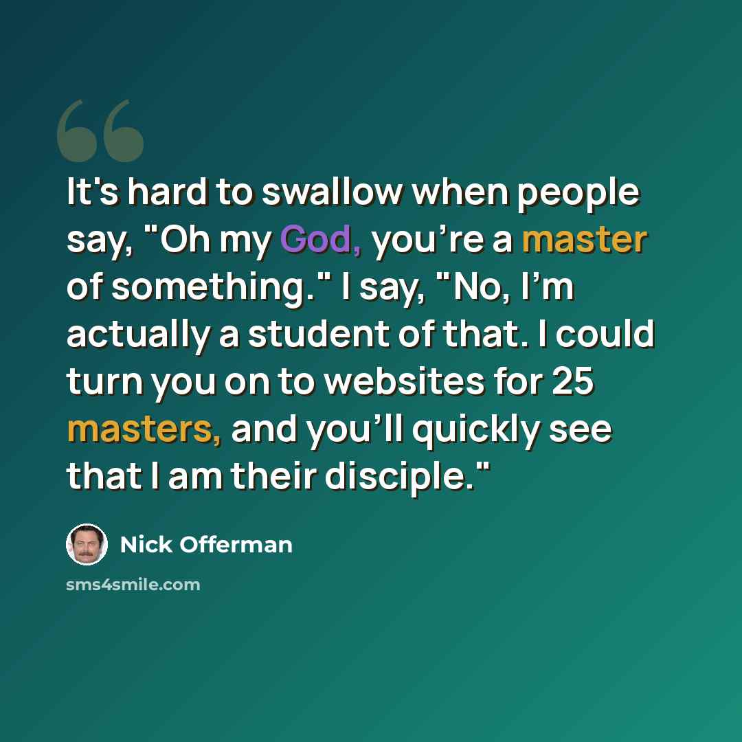 “It's hard to swallow when people say, "Oh my God, you're a master of something." I say, "No, I'm actually a student of that. I could turn you on to websites for 25 masters, and you'll quickly see that I am their disciple."” quote by Nick Offerman