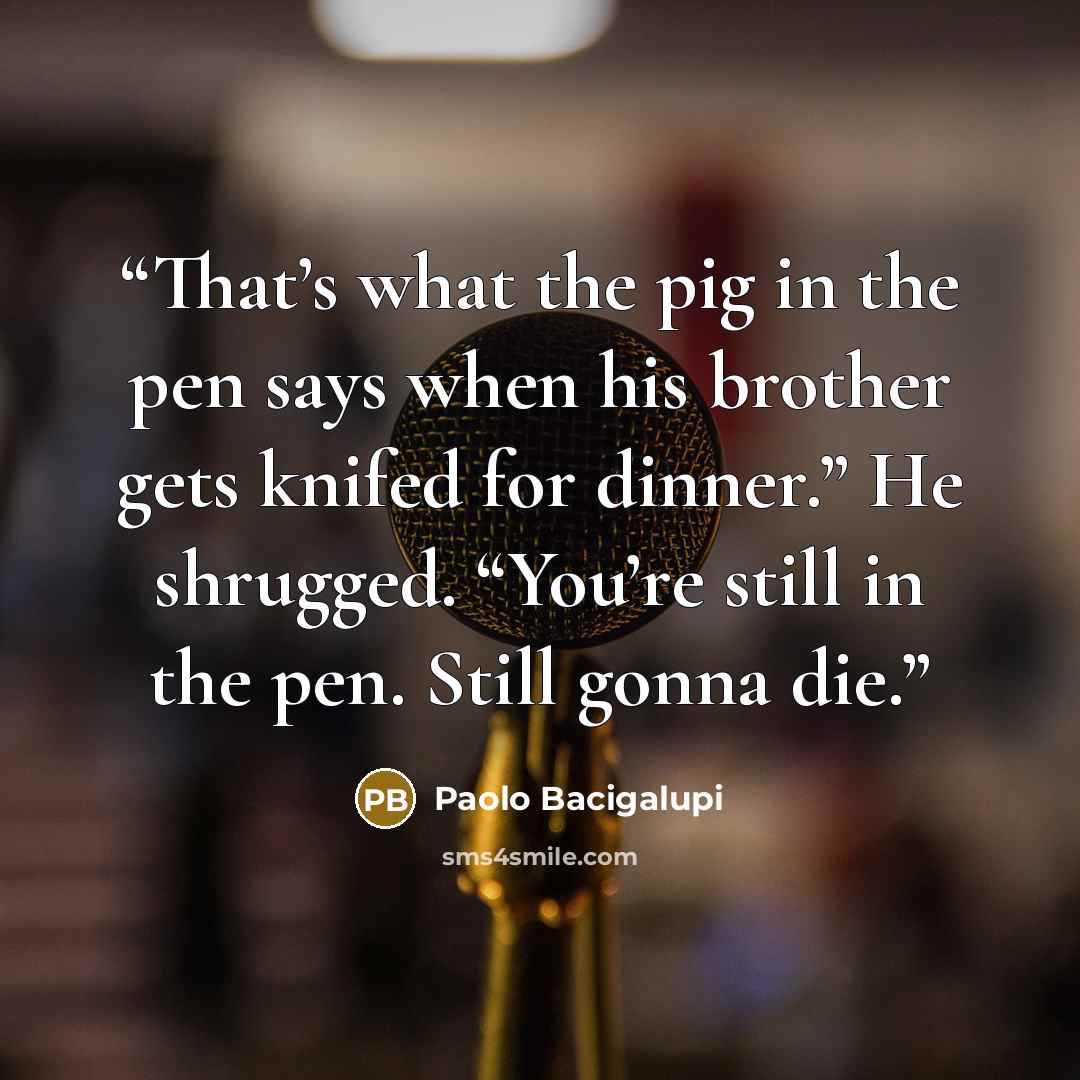 “That’s what the pig in the pen says when his brother gets knifed for dinner.” He shrugged. “You’re still in the pen. Still gonna die.” quote by Paolo Bacigalupi
