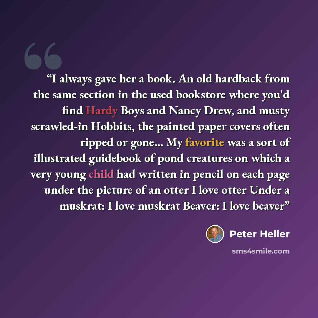 “I always gave her a book. An old hardback from the same section in the used bookstore where you'd find Hardy Boys and Nancy Drew, and musty scrawled-in Hobbits, the painted paper covers often ripped or gone... My favorite was a sort of illustrated guidebook of pond creatures on which a very young…” quote by Peter Heller