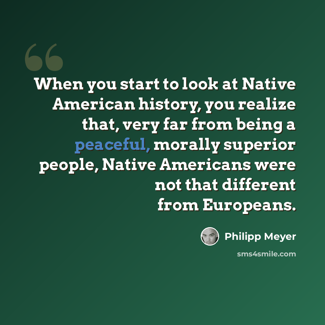 “When you start to look at Native American history, you realize that, very far from being a peaceful, morally superior people, Native Americans were not that different from Europeans.” quote by Philipp Meyer