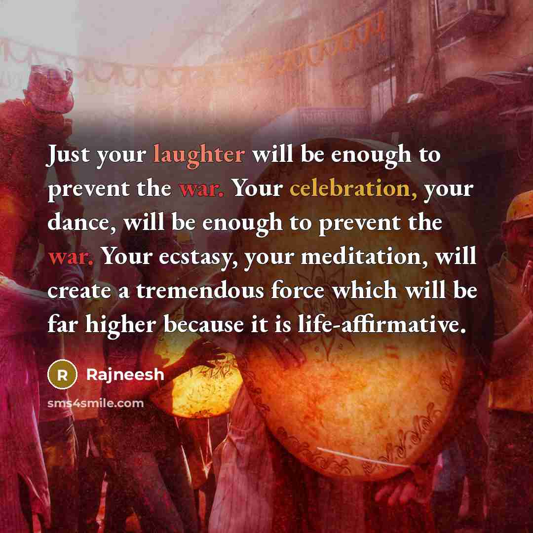 “Just your laughter will be enough to prevent the war. Your celebration, your dance, will be enough to prevent the war. Your ecstasy, your meditation, will create a tremendous force which will be far higher because it is life-affirmative.” quote by Rajneesh