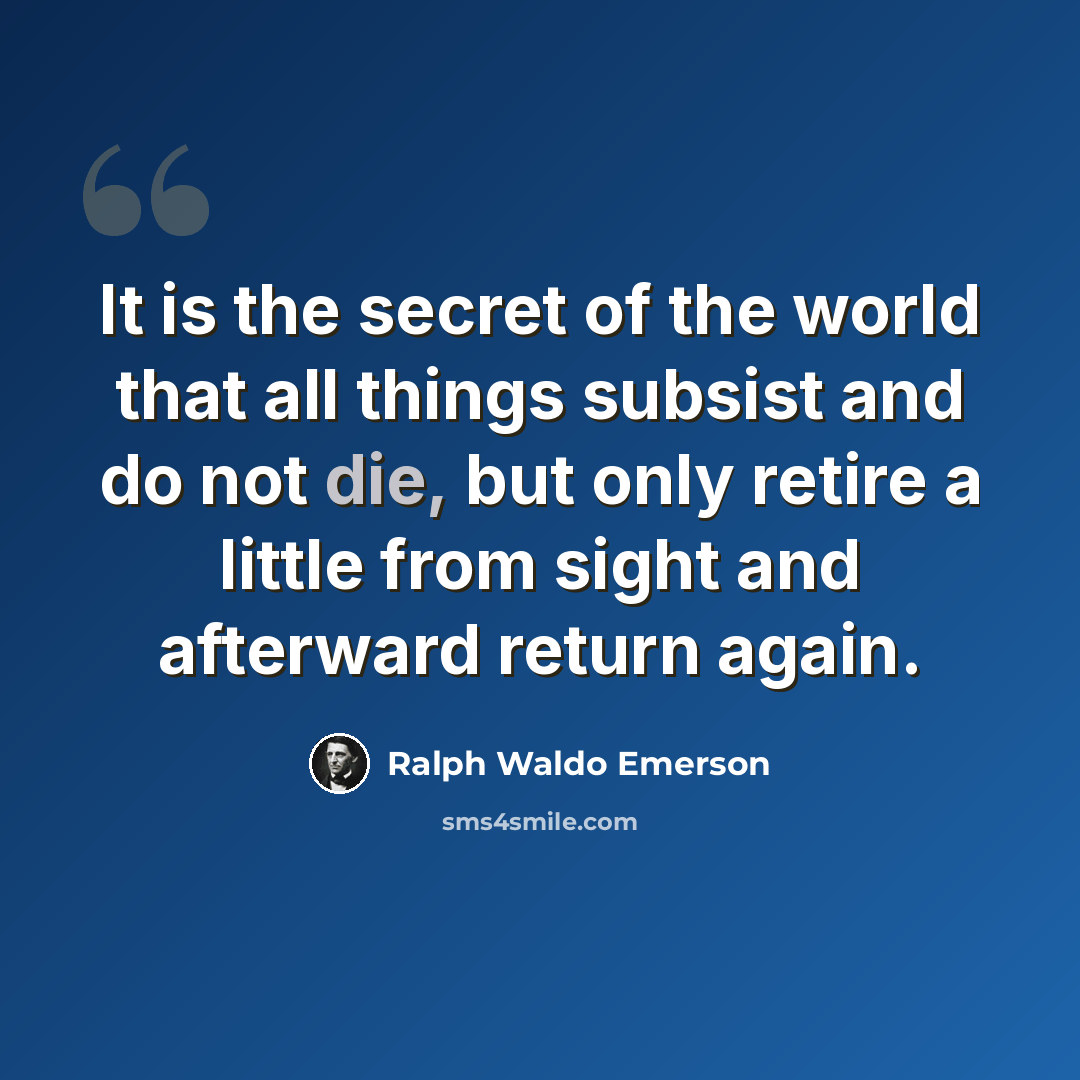 “It is the secret of the world that all things subsist and do not die, but only retire a little from sight and afterward return again.” quote by Ralph Waldo Emerson