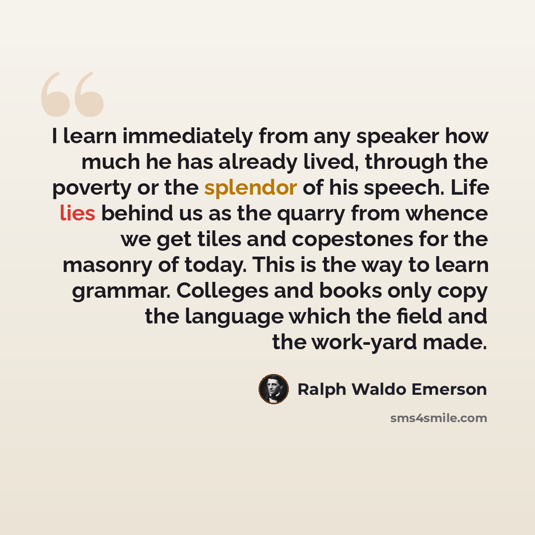 “I learn immediately from any speaker how much he has already lived, through the poverty or the splendor of his speech. Life lies behind us as the quarry from whence we get tiles and copestones for the masonry of today. This is the way to learn grammar. Colleges and books only copy the language…” quote by Ralph Waldo Emerson