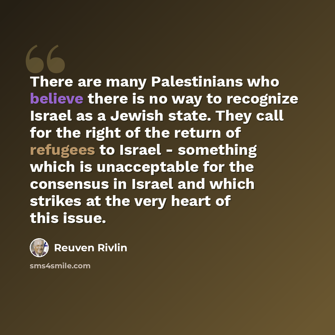 “There are many Palestinians who believe there is no way to recognize Israel as a Jewish state. They call for the right of the return of refugees to Israel - something which is unacceptable for the consensus in Israel and which strikes at the very heart of this issue.” quote by Reuven Rivlin