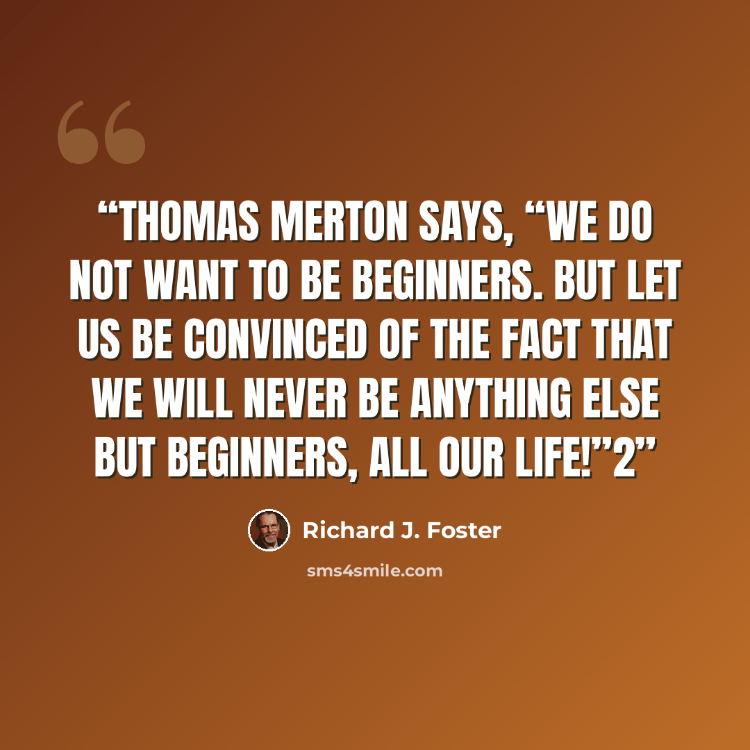 “Thomas Merton says, “We do not want to be beginners. But let us be convinced of the fact that we will never be anything else but beginners, all our life!”2” quote by Richard J. Foster