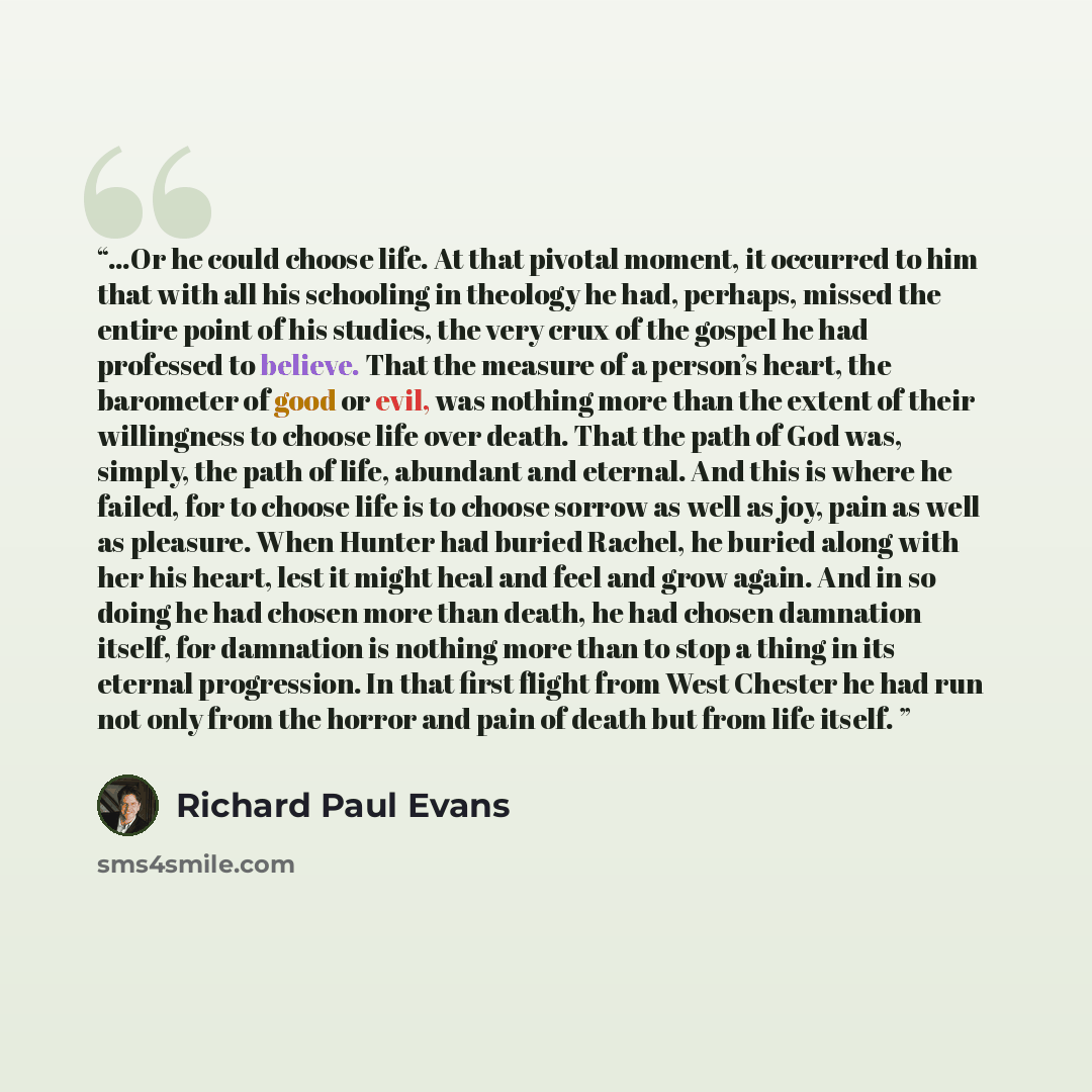 “…Or he could choose life. At that pivotal moment, it occurred to him that with all his schooling in theology he had, perhaps, missed the entire point of his studies, the very crux of the gospel he had professed to believe. That the measure of a person’s heart, the barometer of good or evil, was…” quote by Richard Paul Evans