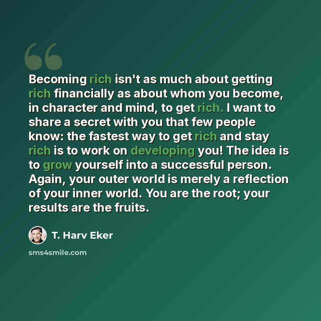 “Becoming rich isn't as much about getting rich financially as about whom you become, in character and mind, to get rich. I want to share a secret with you that few people know: the fastest way to get rich and stay rich is to work on developing you! The idea is to grow yourself into a successful…” quote by T. Harv Eker