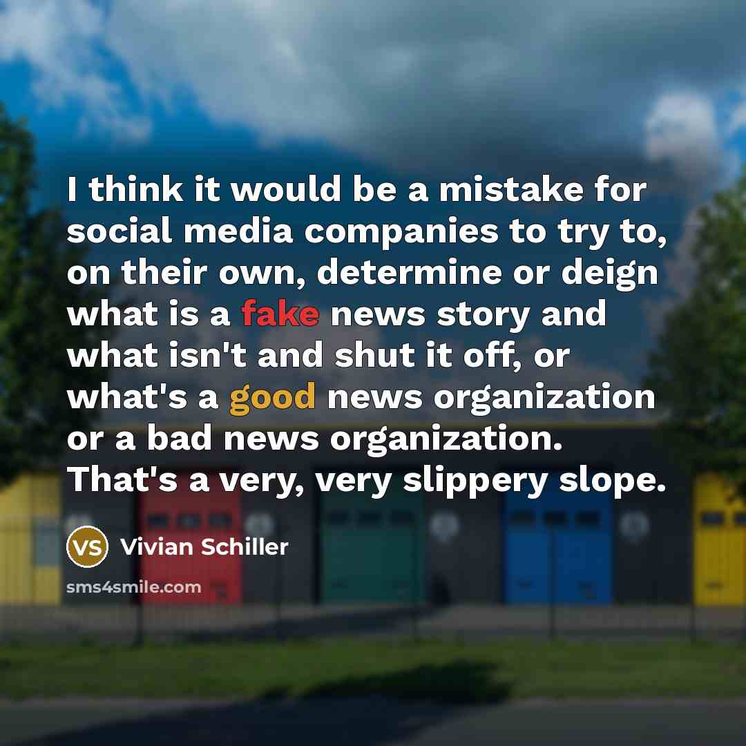 “I think it would be a mistake for social media companies to try to, on their own, determine or deign what is a fake news story and what isn't and shut it off, or what's a good news organization or a bad news organization. That's a very, very slippery slope.” quote by Vivian Schiller