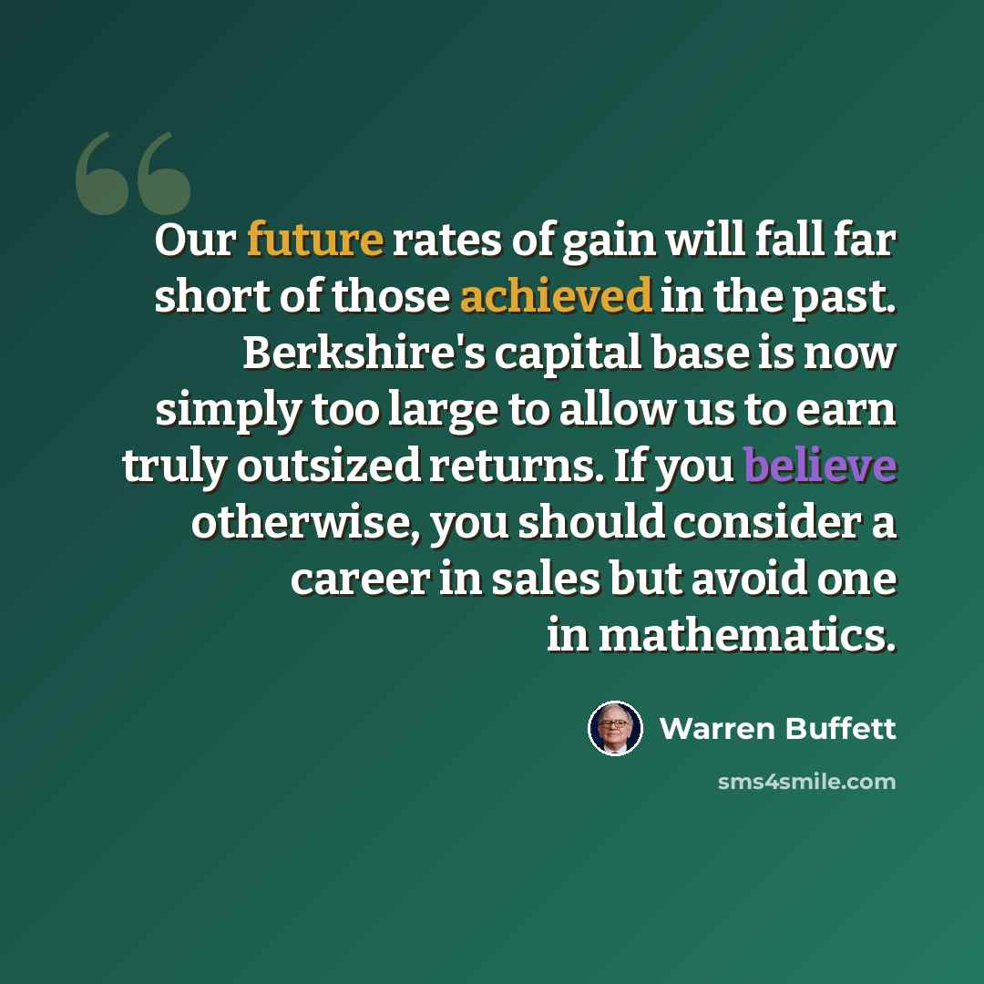 “Our future rates of gain will fall far short of those achieved in the past. Berkshire's capital base is now simply too large to allow us to earn truly outsized returns. If you believe otherwise, you should consider a career in sales but avoid one in mathematics.” quote by Warren Buffett