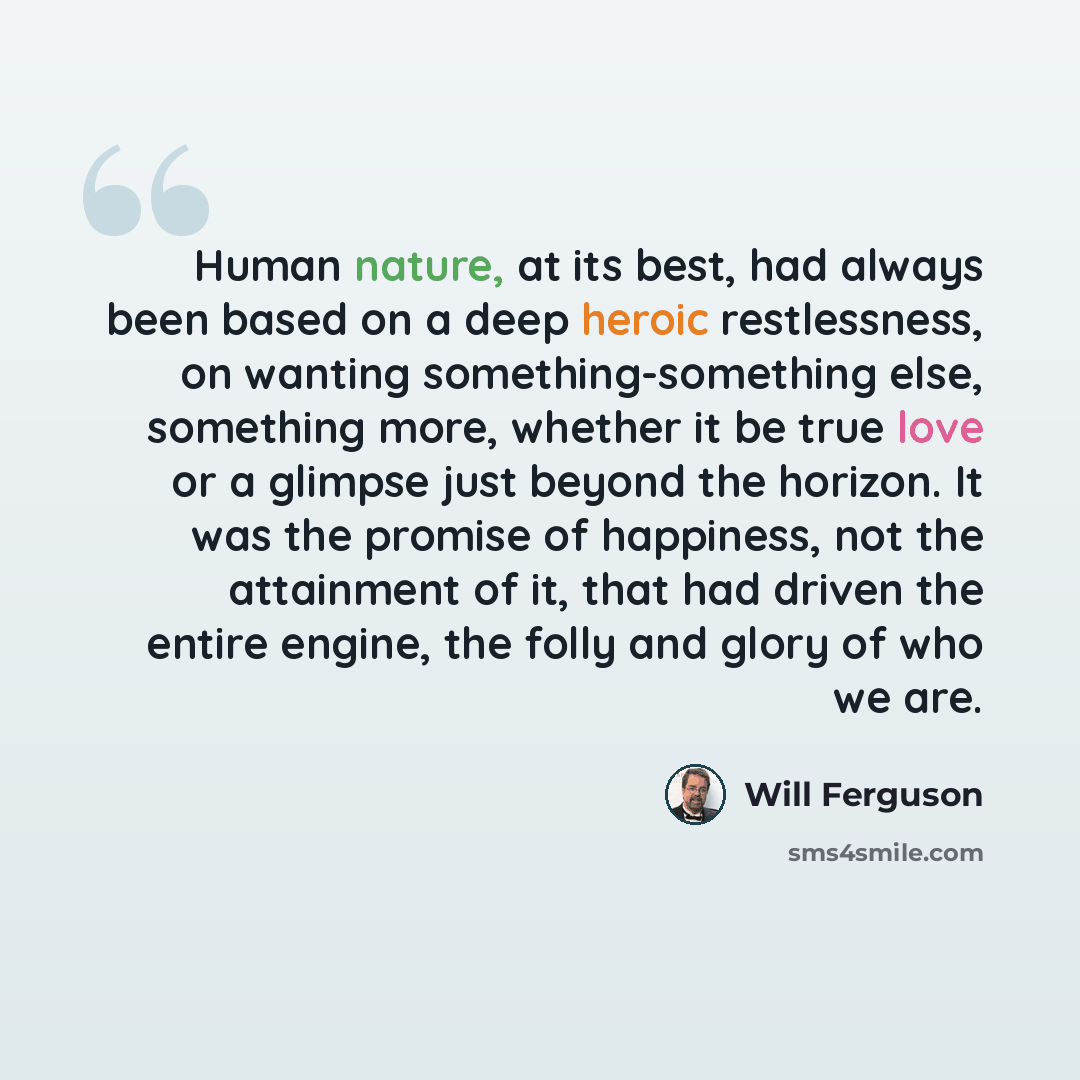 “Human nature, at its best, had always been based on a deep heroic restlessness, on wanting something-something else, something more, whether it be true love or a glimpse just beyond the horizon. It was the promise of happiness, not the attainment of it, that had driven the entire engine, the folly…” quote by Will Ferguson