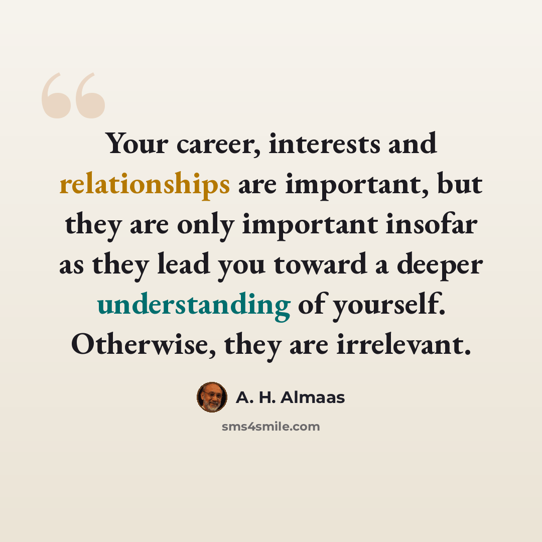 “Your career, interests and relationships are important, but they are only important insofar as they lead you toward a deeper understanding of yourself. Otherwise, they are irrelevant.” quote by A. H. Almaas