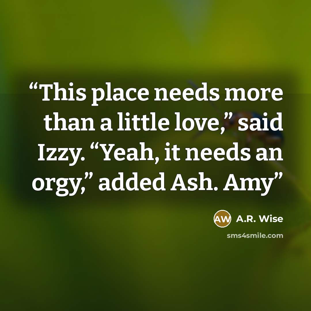 “This place needs more than a little love,” said Izzy. “Yeah, it needs an orgy,” added Ash. Amy” quote by A.R. Wise