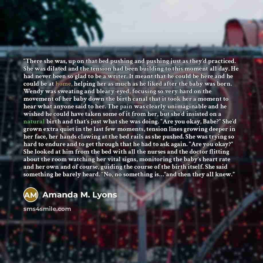 “There she was, up on that bed pushing and pushing just as they’d practiced. She was dilated and the tension had been building to this moment all day. He had never been so glad to be a writer. It meant that he could be here and he could be at home, helping her as much as he liked after the baby was…” quote by Amanda M. Lyons