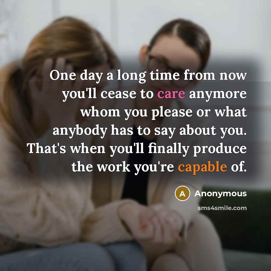 “One day a long time from now you'll cease to care anymore whom you please or what anybody has to say about you. That's when you'll finally produce the work you're capable of.” quote by Anonymous