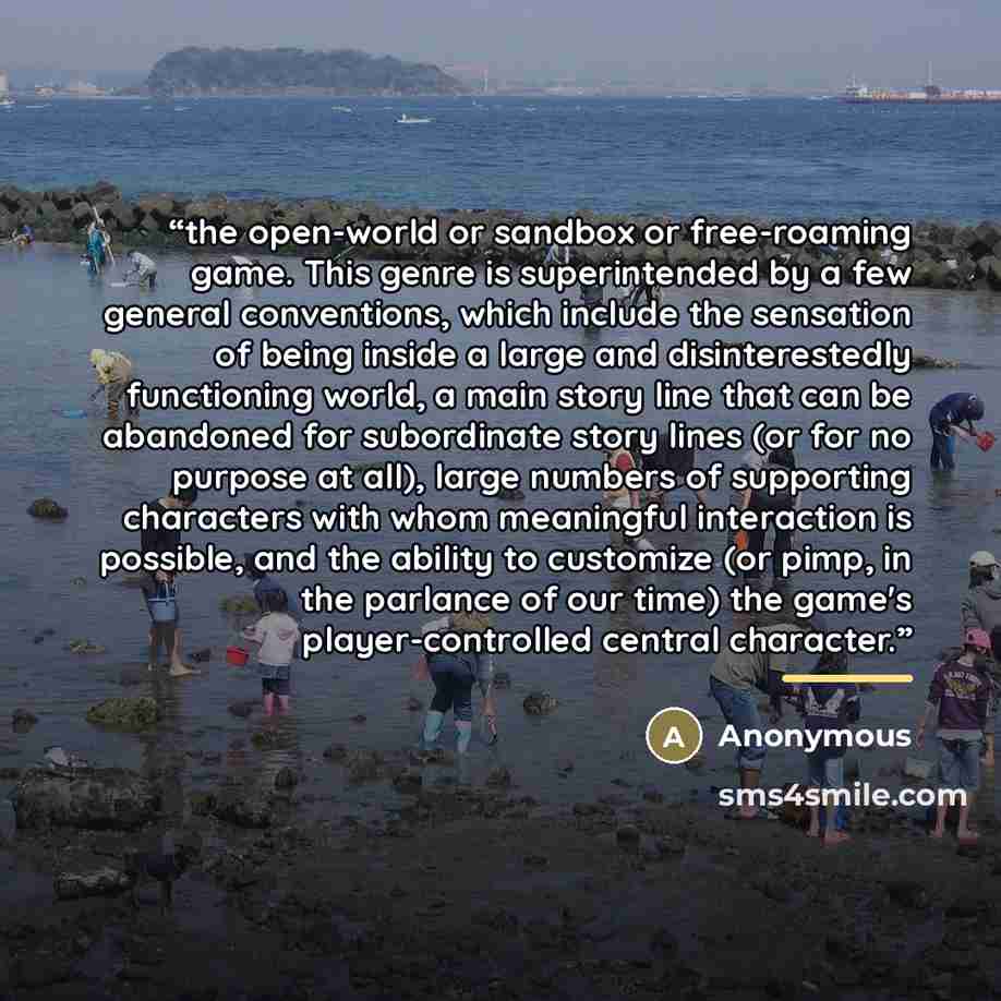 “the open-world or sandbox or free-roaming game. This genre is superintended by a few general conventions, which include the sensation of being inside a large and disinterestedly functioning world, a main story line that can be abandoned for subordinate story lines (or for no purpose at all), large…” quote by Anonymous