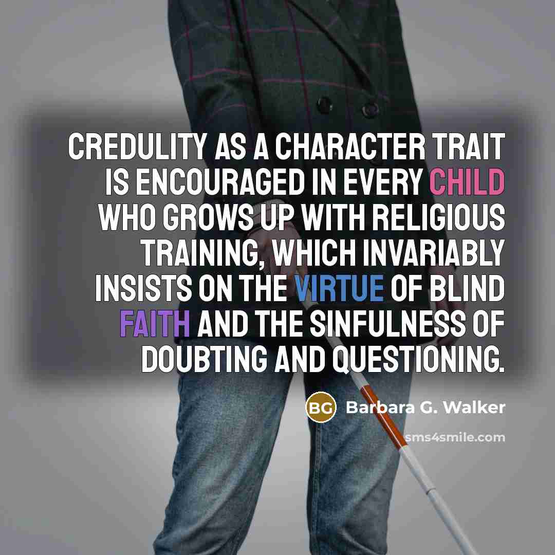 “Credulity as a character trait is encouraged in every child who grows up with religious training, which invariably insists on the virtue of blind faith and the sinfulness of doubting and questioning.” quote by Barbara G. Walker