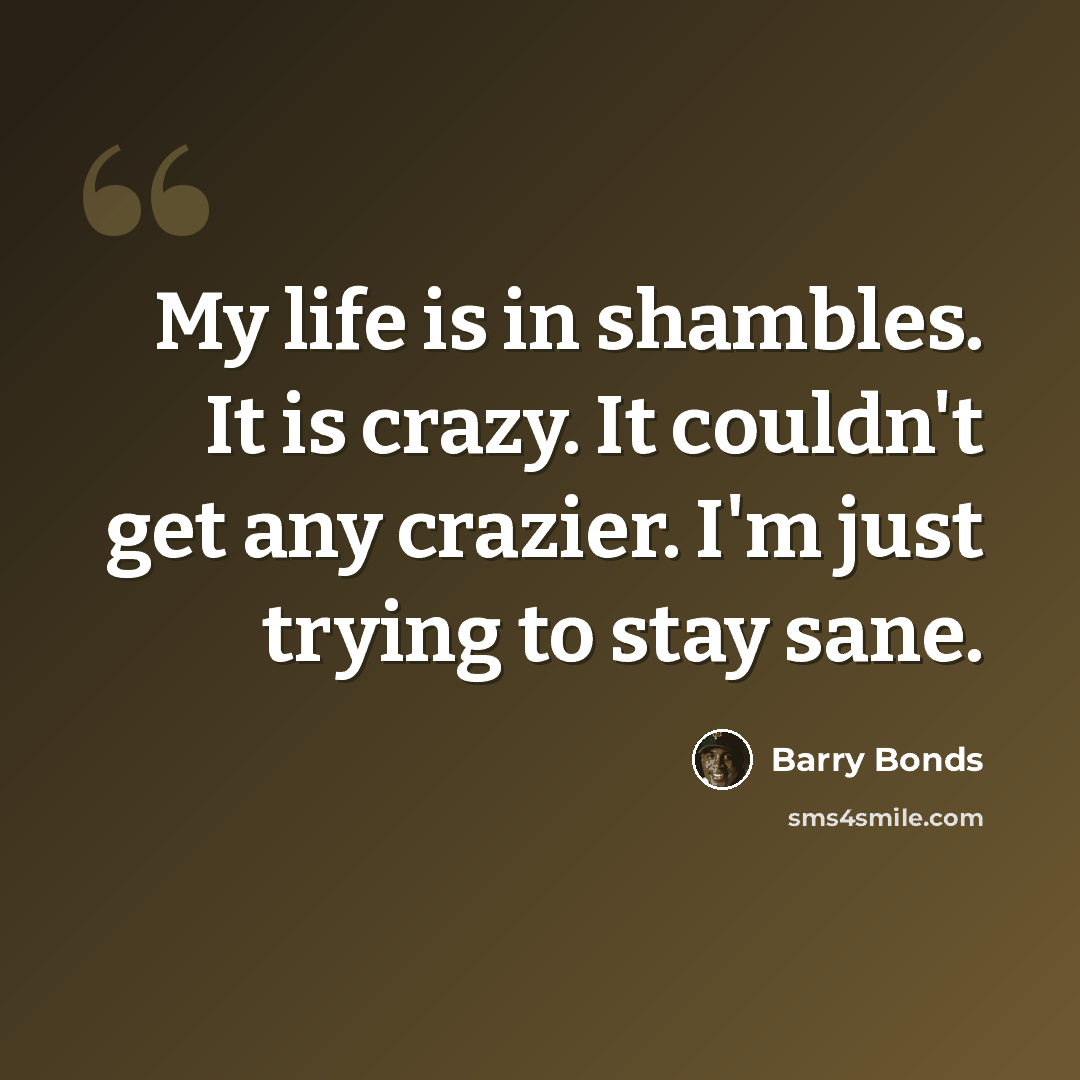 “My life is in shambles. It is crazy. It couldn't get any crazier. I'm just trying to stay sane.” quote by Barry Bonds