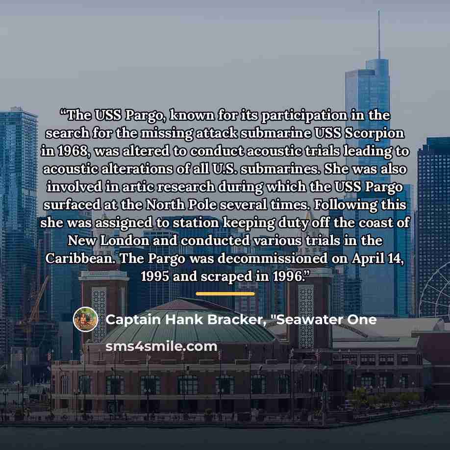 “The USS Pargo, known for its participation in the search for the missing attack submarine USS Scorpion in 1968, was altered to conduct acoustic trials leading to acoustic alterations of all U.S. submarines. She was also involved in artic research during which the USS Pargo surfaced at the North…” quote by Captain Hank Bracker, "Seawater One