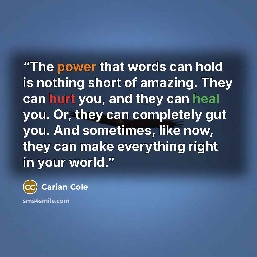 “The power that words can hold is nothing short of amazing. They can hurt you, and they can heal you. Or, they can completely gut you. And sometimes, like now, they can make everything right in your world.” quote by Carian Cole