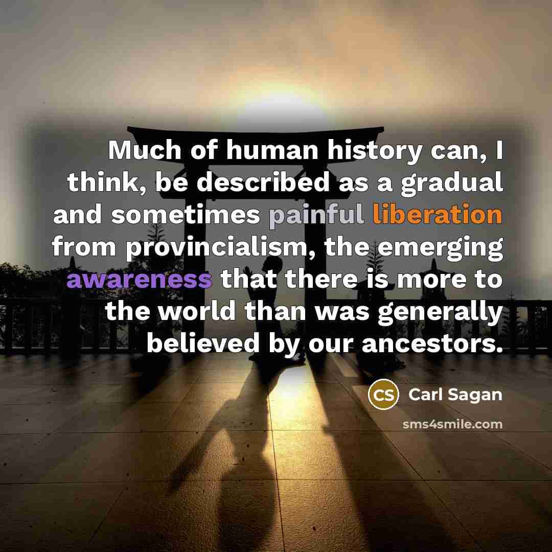 “Much of human history can, I think, be described as a gradual and sometimes painful liberation from provincialism, the emerging awareness that there is more to the world than was generally believed by our ancestors.” quote by Carl Sagan