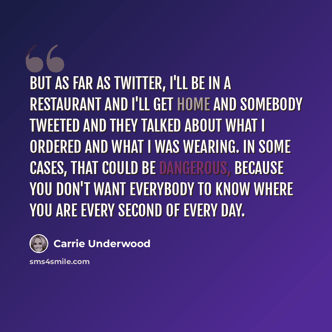 “But as far as Twitter, I'll be in a restaurant and I'll get home and somebody tweeted and they talked about what I ordered and what I was wearing. In some cases, that could be dangerous, because you don't want everybody to know where you are every second of every day.” quote by Carrie Underwood