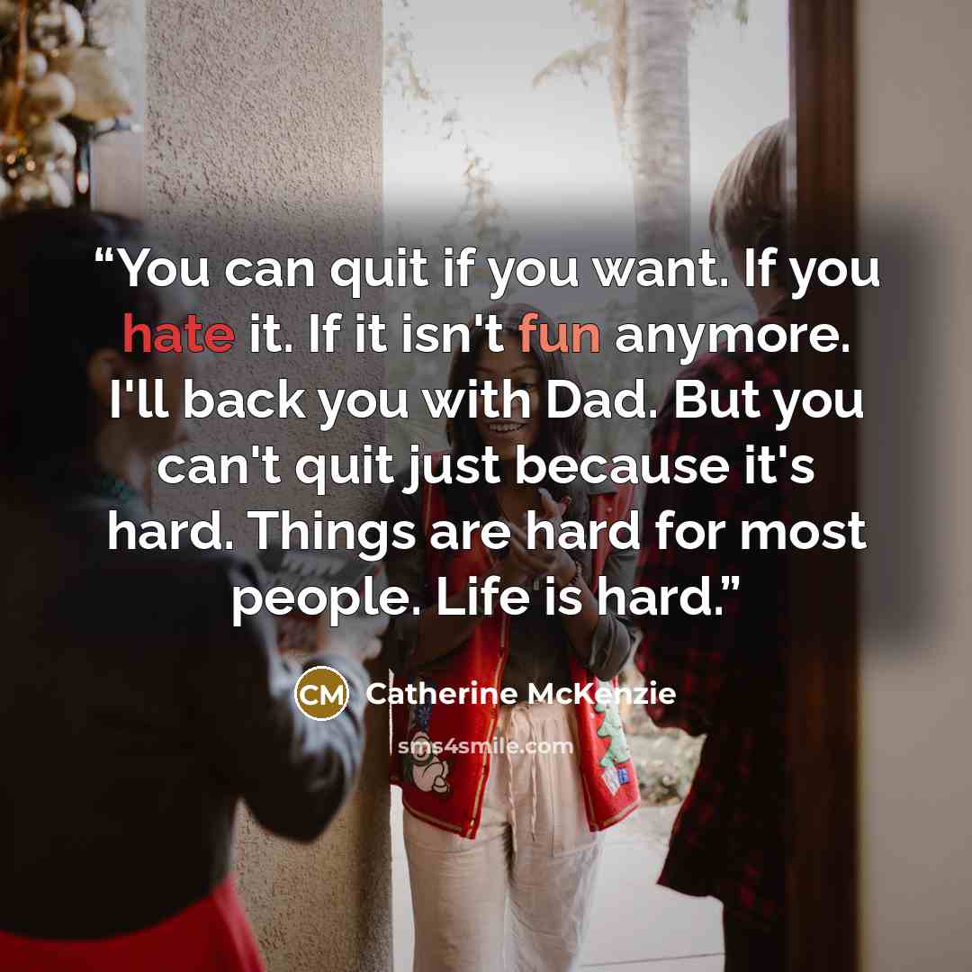 “You can quit if you want. If you hate it. If it isn't fun anymore. I'll back you with Dad. But you can't quit just because it's hard. Things are hard for most people. Life is hard.” quote by Catherine McKenzie