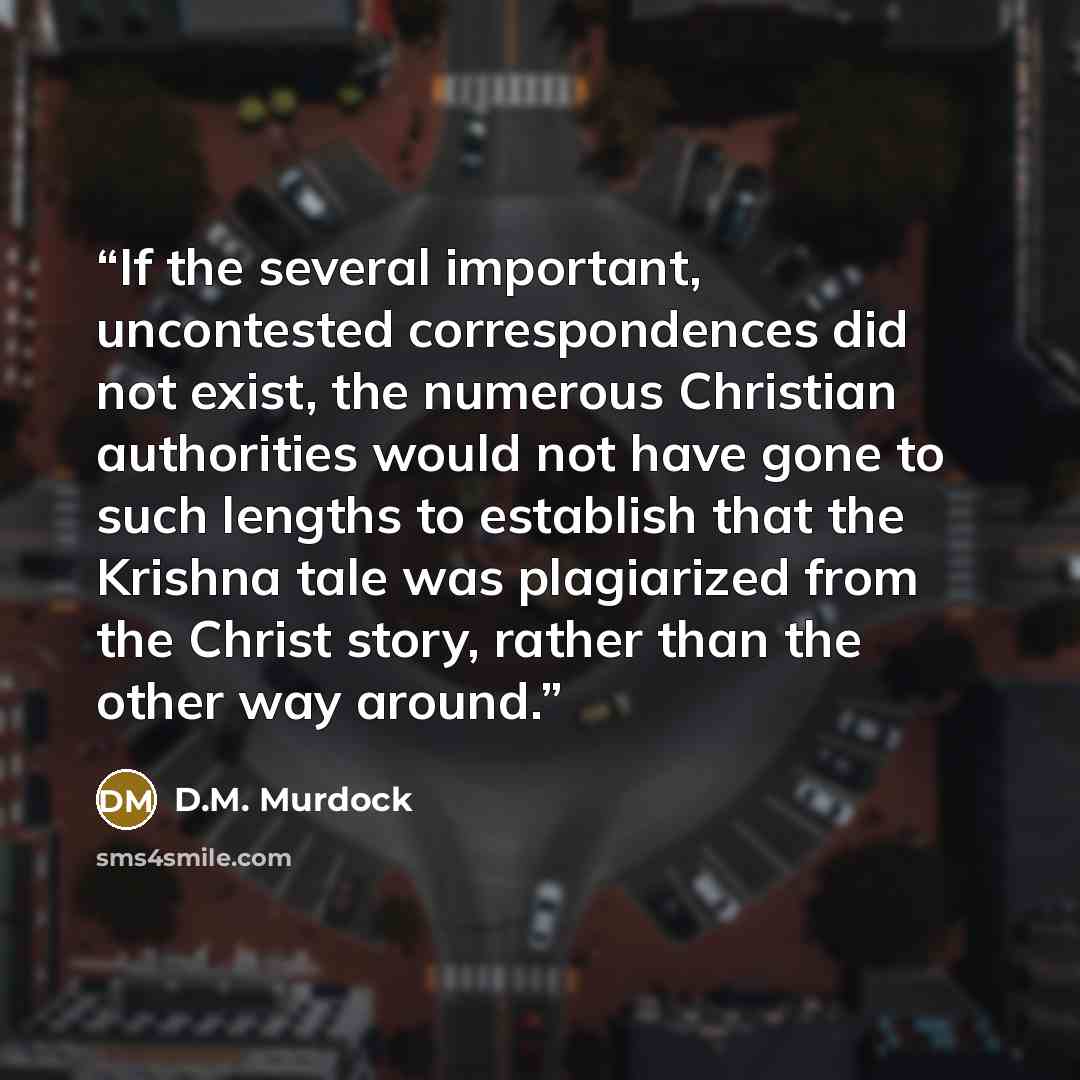 “If the several important, uncontested correspondences did not exist, the numerous Christian authorities would not have gone to such lengths to establish that the Krishna tale was plagiarized from the Christ story, rather than the other way around.” quote by D.M. Murdock