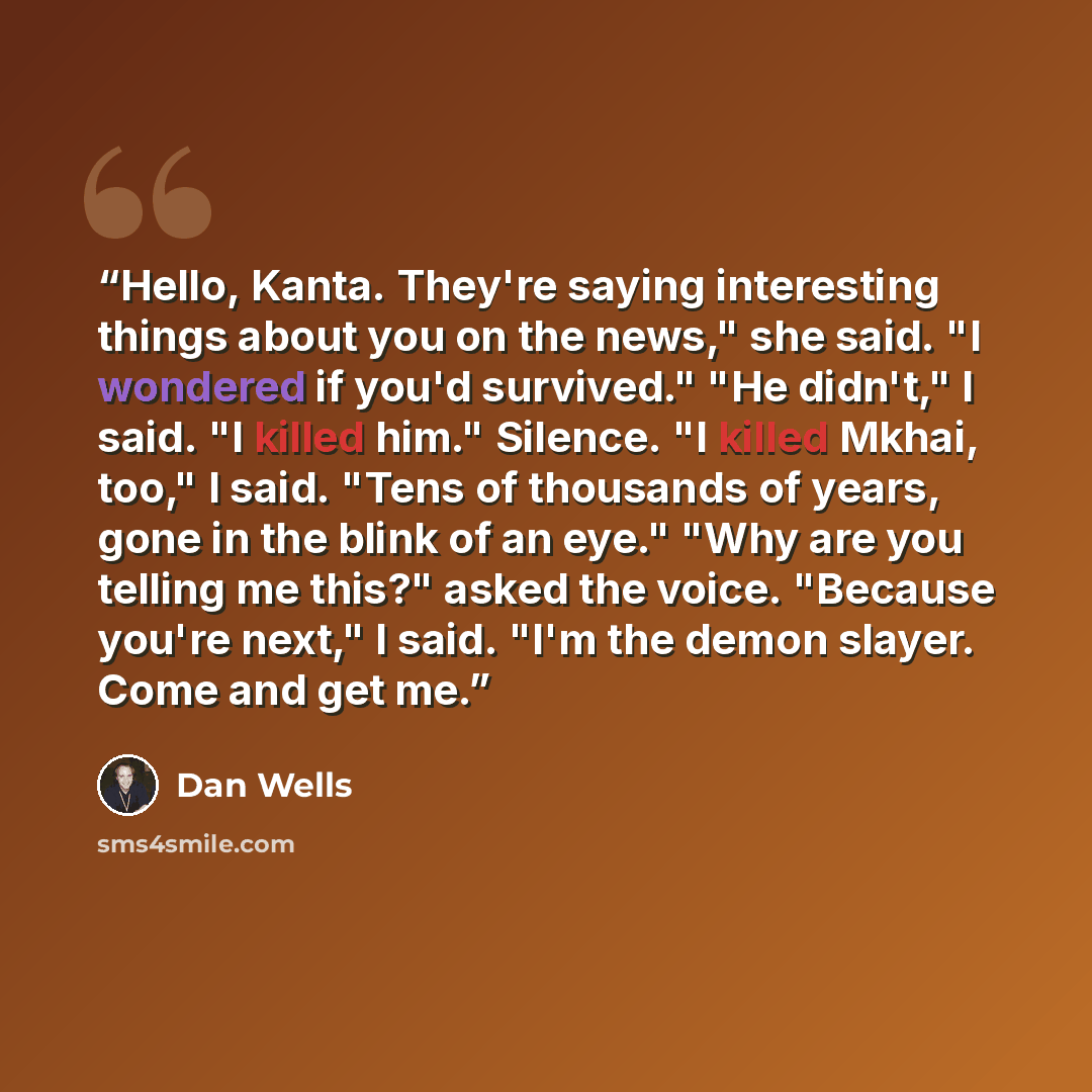 “Hello, Kanta. They're saying interesting things about you on the news," she said. "I wondered if you'd survived." "He didn't," I said. "I killed him." Silence. "I killed Mkhai, too," I said. "Tens of thousands of years, gone in the blink of an eye." "Why are you telling me this?" asked the voice…” quote by Dan Wells