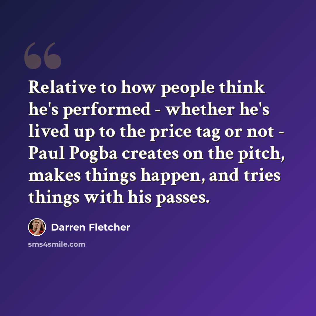 “Relative to how people think he's performed - whether he's lived up to the price tag or not - Paul Pogba creates on the pitch, makes things happen, and tries things with his passes.” quote by Darren Fletcher