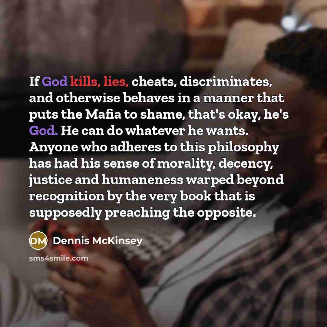 “If God kills, lies, cheats, discriminates, and otherwise behaves in a manner that puts the Mafia to shame, that's okay, he's God. He can do whatever he wants. Anyone who adheres to this philosophy has had his sense of morality, decency, justice and humaneness warped beyond recognition by the very…” quote by Dennis McKinsey