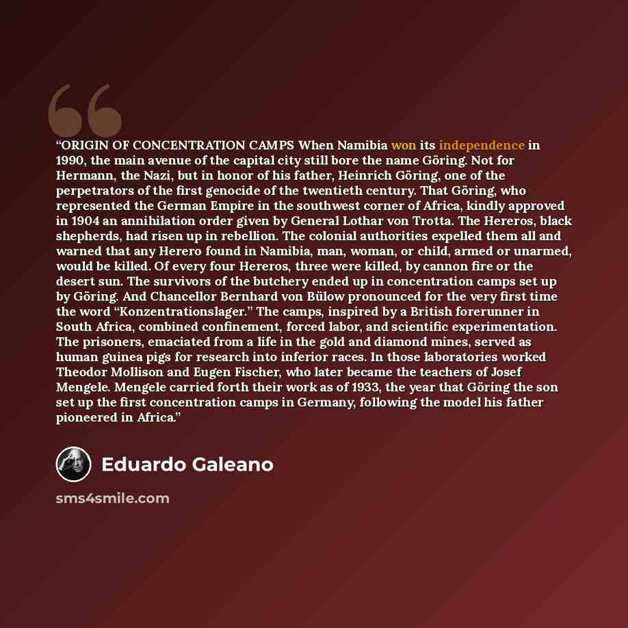 “ORIGIN OF CONCENTRATION CAMPS When Namibia won its independence in 1990, the main avenue of the capital city still bore the name Göring. Not for Hermann, the Nazi, but in honor of his father, Heinrich Göring, one of the perpetrators of the first genocide of the twentieth century. That Göring, who…” quote by Eduardo Galeano