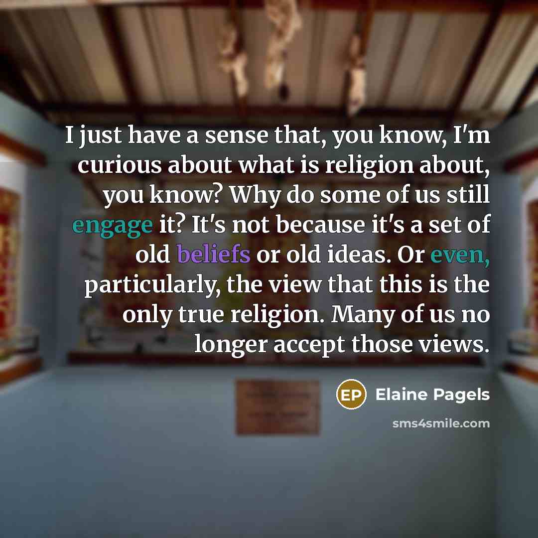 “I just have a sense that, you know, I'm curious about what is religion about, you know? Why do some of us still engage it? It's not because it's a set of old beliefs or old ideas. Or even, particularly, the view that this is the only true religion. Many of us no longer accept those views.” quote by Elaine Pagels
