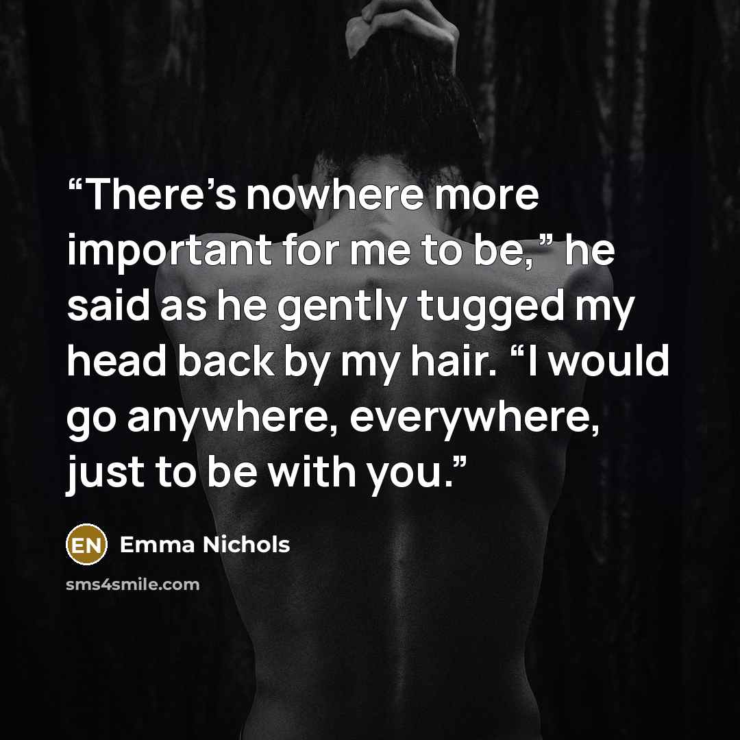 “There’s nowhere more important for me to be,” he said as he gently tugged my head back by my hair. “I would go anywhere, everywhere, just to be with you.” quote by Emma Nichols