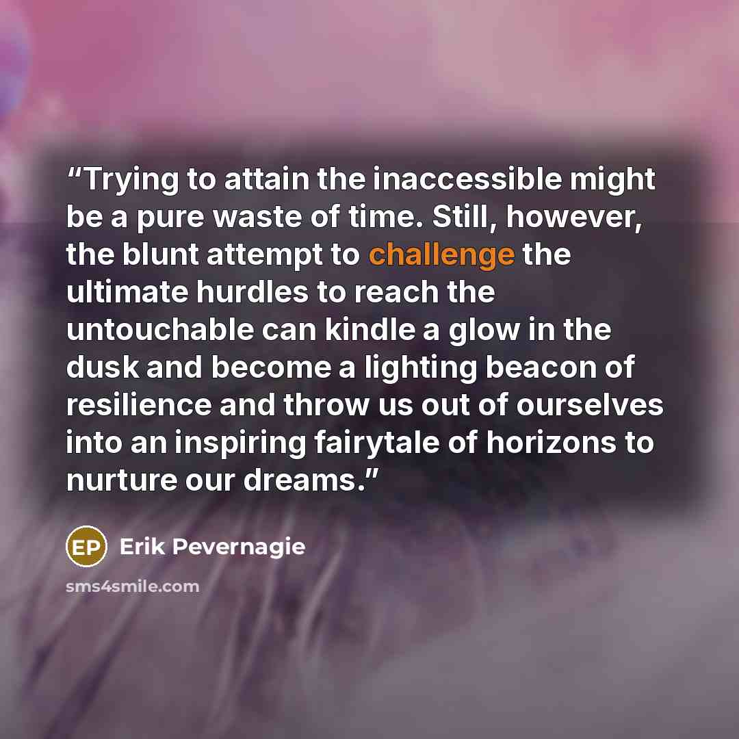 “Trying to attain the inaccessible might be a pure waste of time. Still, however, the blunt attempt to challenge the ultimate hurdles to reach the untouchable can kindle a glow in the dusk and become a lighting beacon of resilience and throw us out of ourselves into an inspiring fairytale of…” quote by Erik Pevernagie
