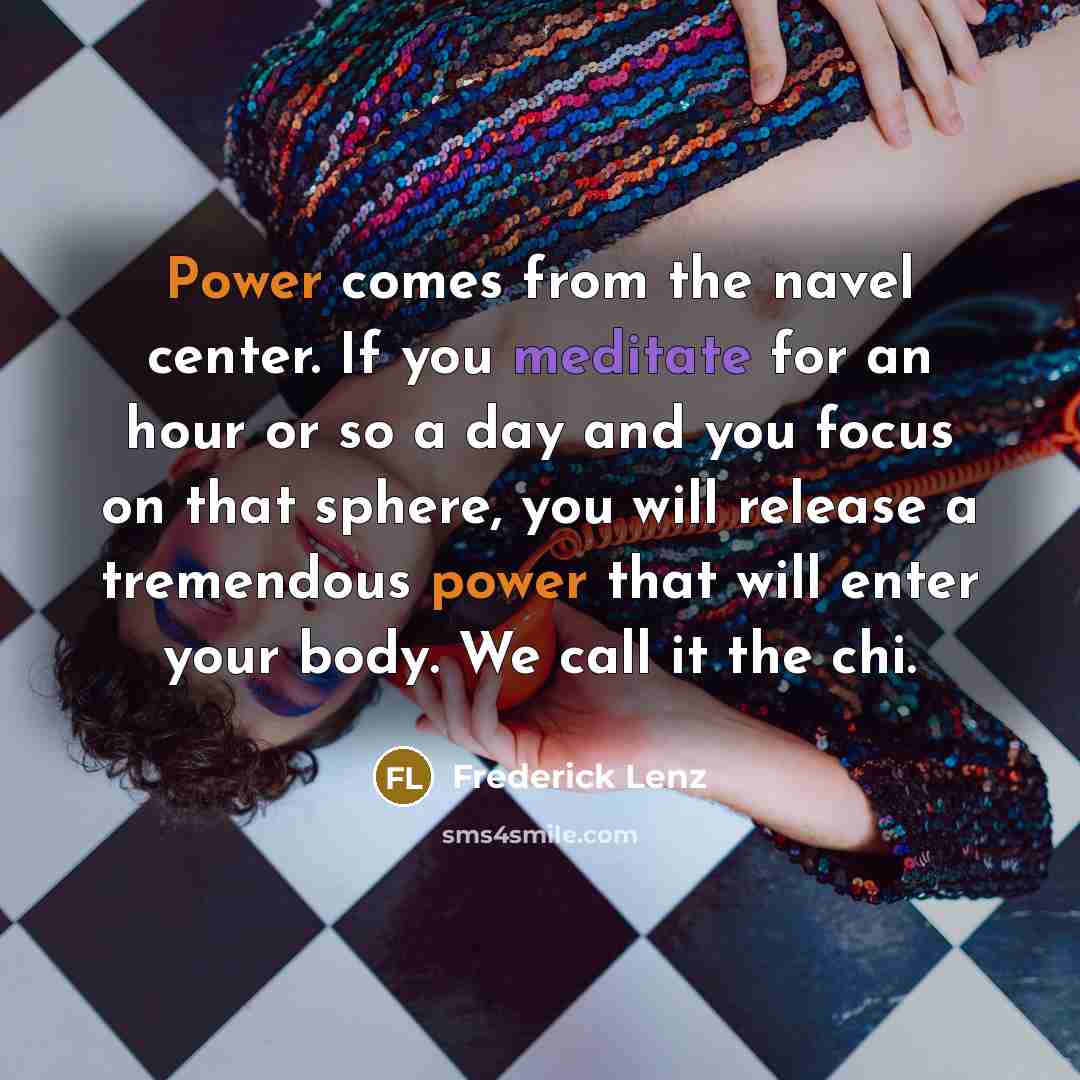 “Power comes from the navel center. If you meditate for an hour or so a day and you focus on that sphere, you will release a tremendous power that will enter your body. We call it the chi.” quote by Frederick Lenz
