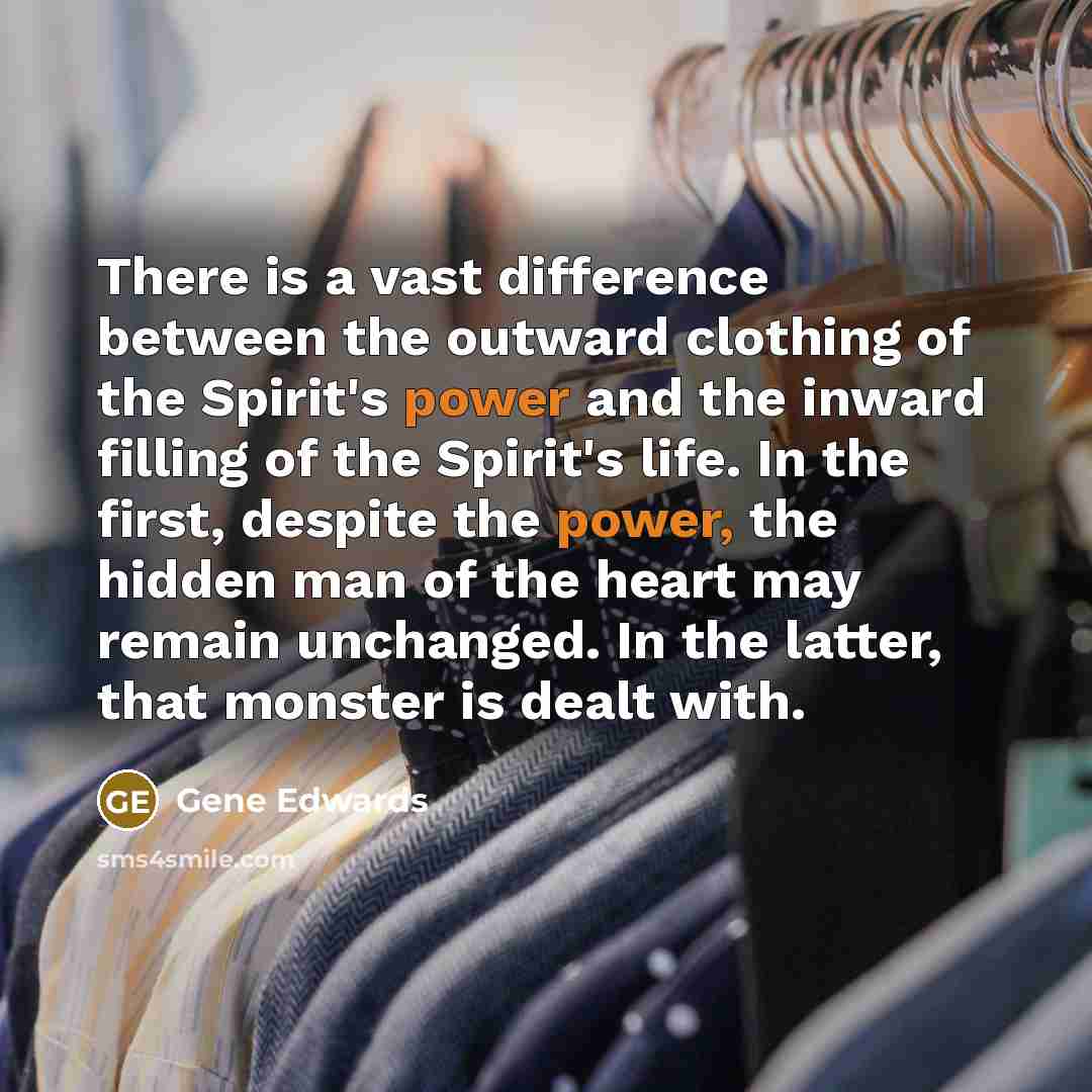“There is a vast difference between the outward clothing of the Spirit's power and the inward filling of the Spirit's life. In the first, despite the power, the hidden man of the heart may remain unchanged. In the latter, that monster is dealt with.” quote by Gene Edwards