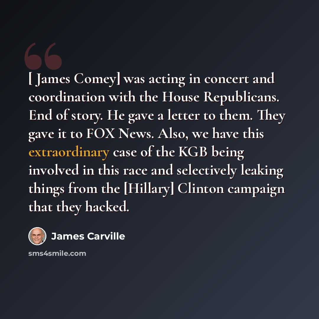 “[ James Comey] was acting in concert and coordination with the House Republicans. End of story. He gave a letter to them. They gave it to FOX News. Also, we have this extraordinary case of the KGB being involved in this race and selectively leaking things from the [Hillary] Clinton campaign that…” quote by James Carville