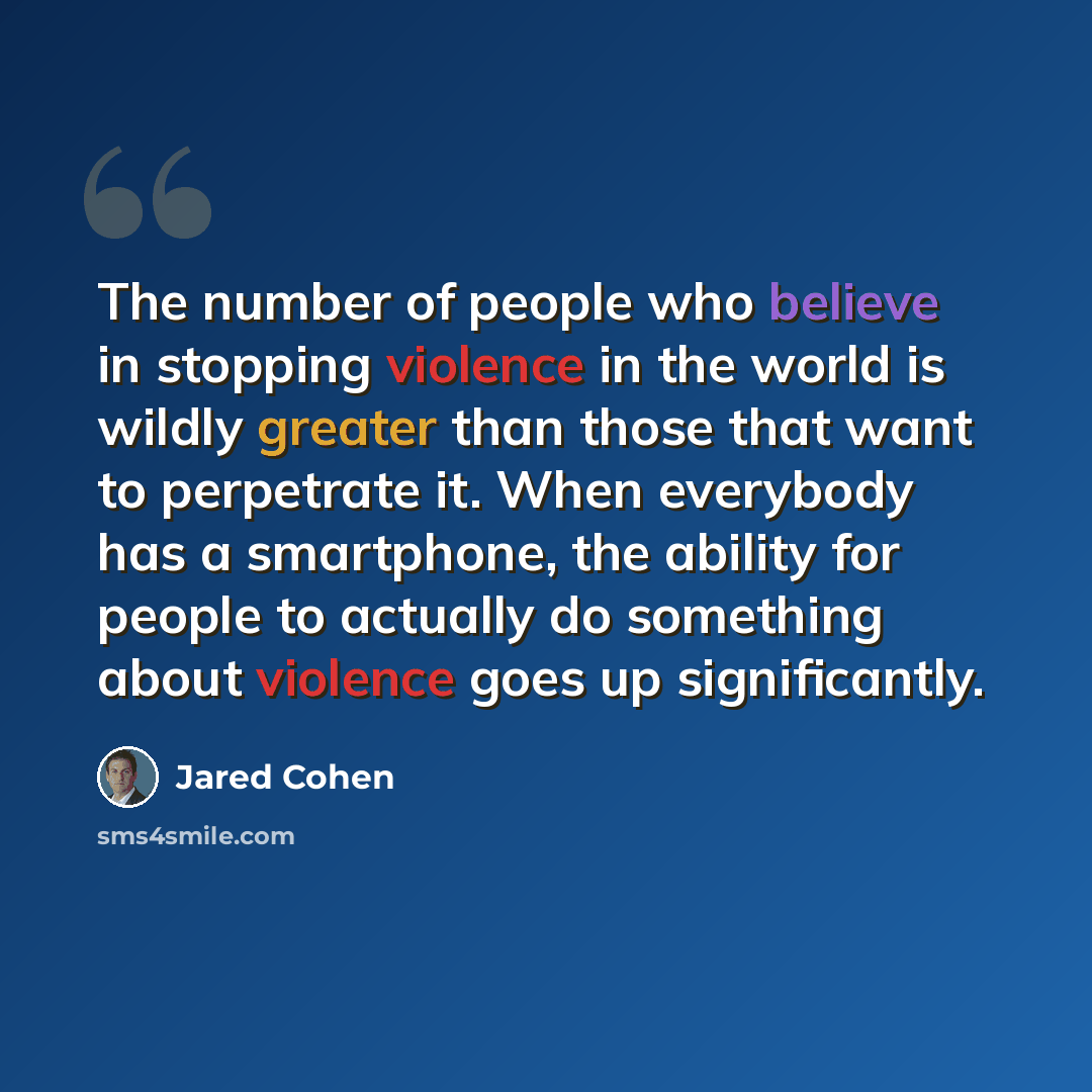 “The number of people who believe in stopping violence in the world is wildly greater than those that want to perpetrate it. When everybody has a smartphone, the ability for people to actually do something about violence goes up significantly.” quote by Jared Cohen
