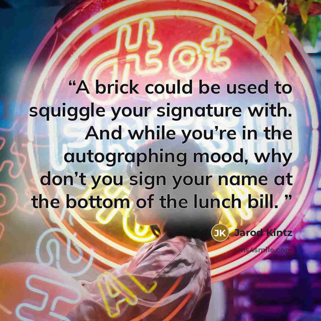 “A brick could be used to squiggle your signature with. And while you’re in the autographing mood, why don’t you sign your name at the bottom of the lunch bill.” quote by Jarod Kintz