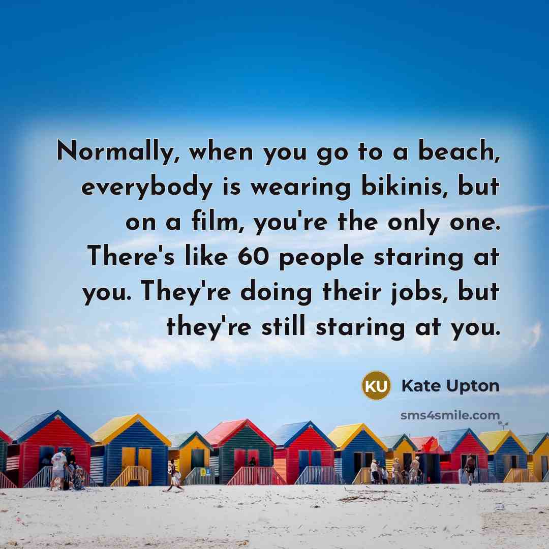 “Normally, when you go to a beach, everybody is wearing bikinis, but on a film, you're the only one. There's like 60 people staring at you. They're doing their jobs, but they're still staring at you.” quote by Kate Upton
