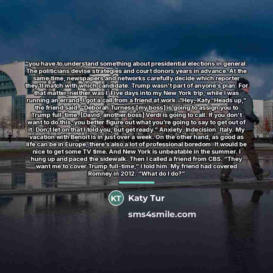 “you have to understand something about presidential elections in general. The politicians devise strategies and court donors years in advance. At the same time, newspapers and networks carefully decide which reporter they’ll match with which candidate. Trump wasn’t part of anyone’s plan. For that…” quote by Katy Tur