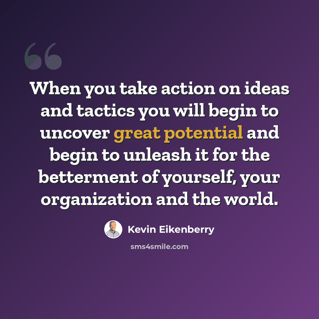 “When you take action on ideas and tactics you will begin to uncover great potential and begin to unleash it for the betterment of yourself, your organization and the world.” quote by Kevin Eikenberry