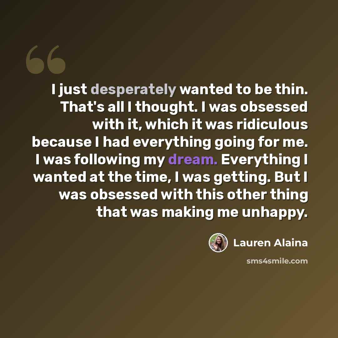 “I just desperately wanted to be thin. That's all I thought. I was obsessed with it, which it was ridiculous because I had everything going for me. I was following my dream. Everything I wanted at the time, I was getting. But I was obsessed with this other thing that was making me unhappy.” quote by Lauren Alaina