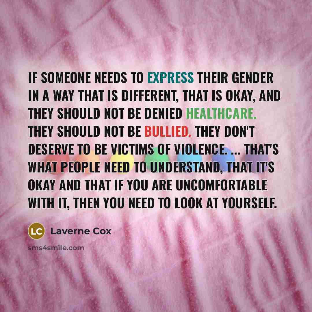 “If someone needs to express their gender in a way that is different, that is okay, and they should not be denied healthcare. They should not be bullied. They don't deserve to be victims of violence. ... That's what people need to understand, that it's okay and that if you are uncomfortable with…” quote by Laverne Cox