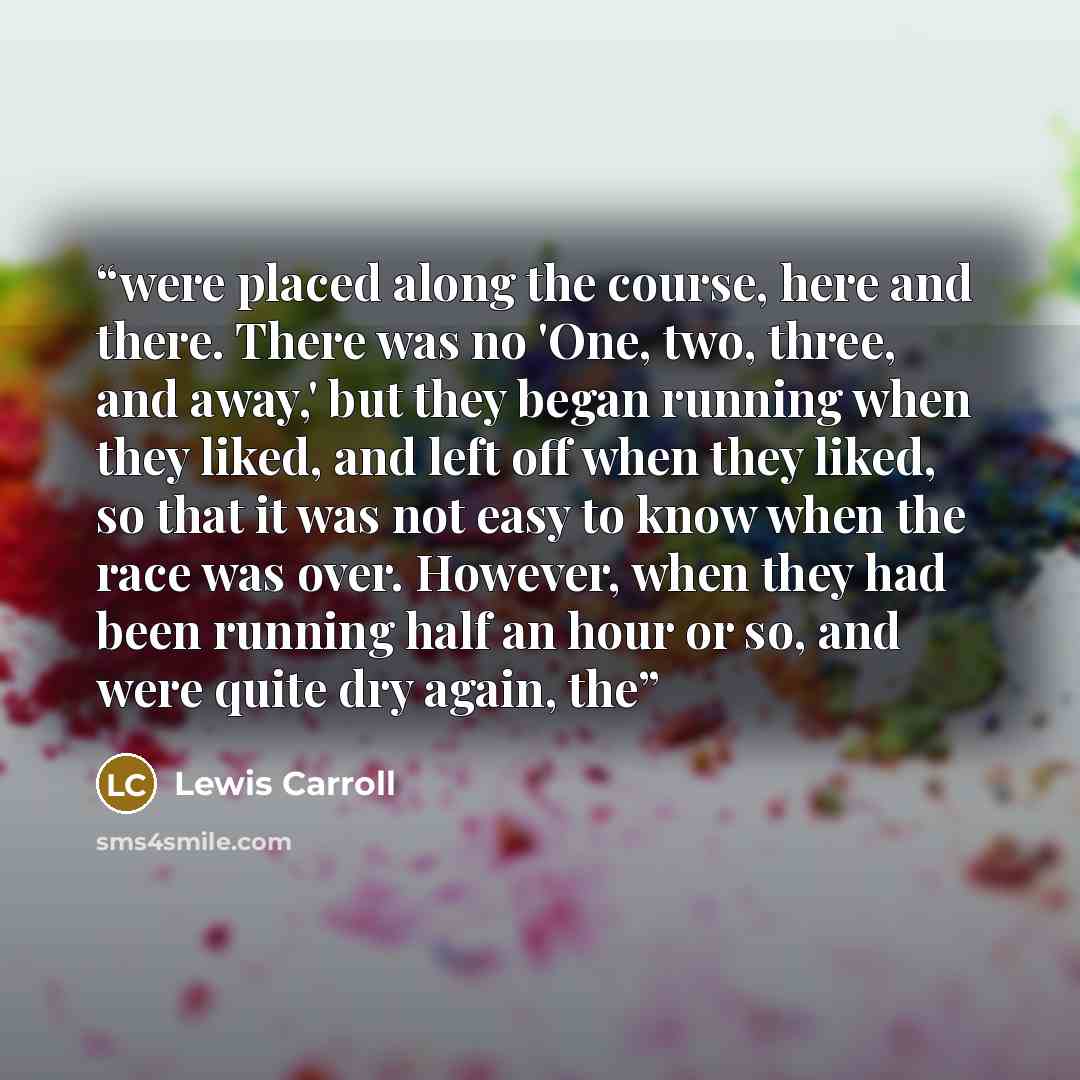 “were placed along the course, here and there. There was no 'One, two, three, and away,' but they began running when they liked, and left off when they liked, so that it was not easy to know when the race was over. However, when they had been running half an hour or so, and were quite dry again, the” quote by Lewis Carroll