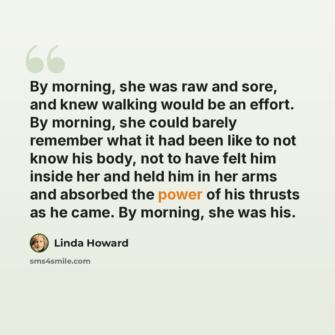 “By morning, she was raw and sore, and knew walking would be an effort. By morning, she could barely remember what it had been like to not know his body, not to have felt him inside her and held him in her arms and absorbed the power of his thrusts as he came. By morning, she was his.” quote by Linda Howard