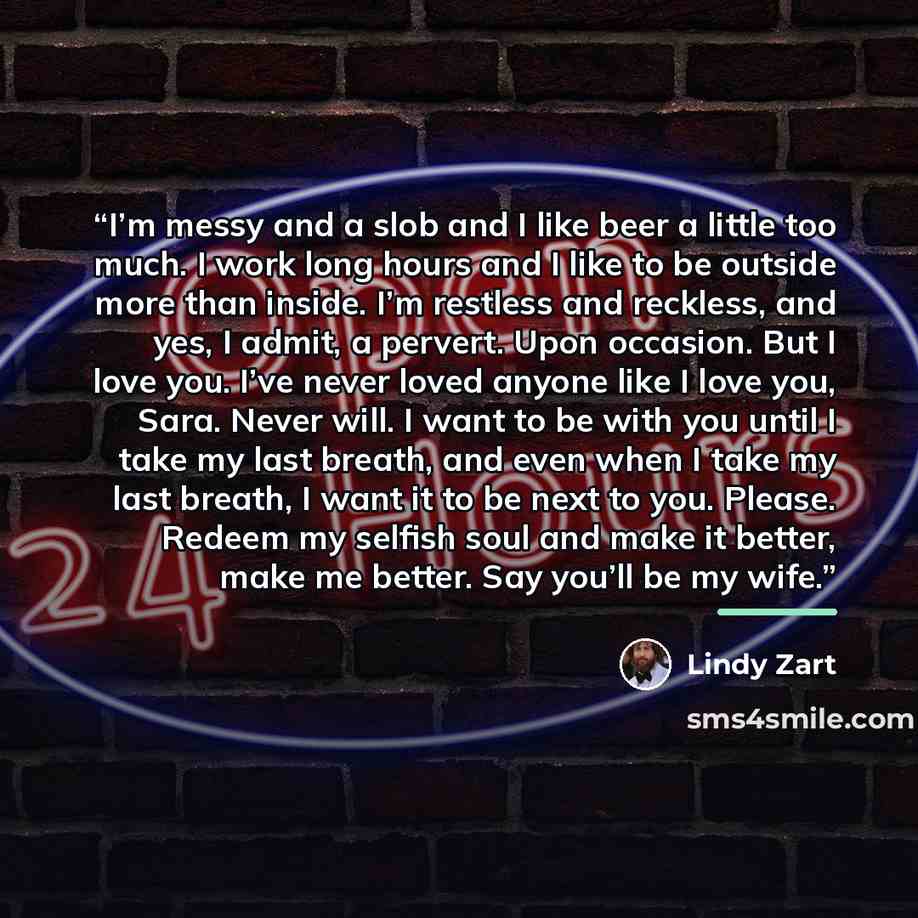 “I’m messy and a slob and I like beer a little too much. I work long hours and I like to be outside more than inside. I’m restless and reckless, and yes, I admit, a pervert. Upon occasion. But I love you. I’ve never loved anyone like I love you, Sara. Never will. I want to be with you until I take…” quote by Lindy Zart