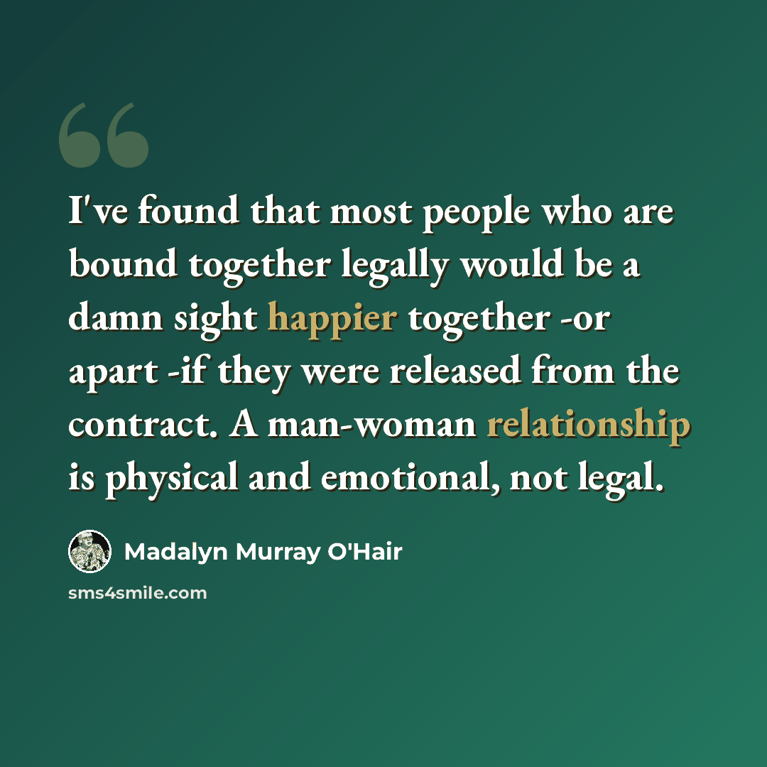 “I've found that most people who are bound together legally would be a damn sight happier together -or apart -if they were released from the contract. A man-woman relationship is physical and emotional, not legal.” quote by Madalyn Murray O'Hair