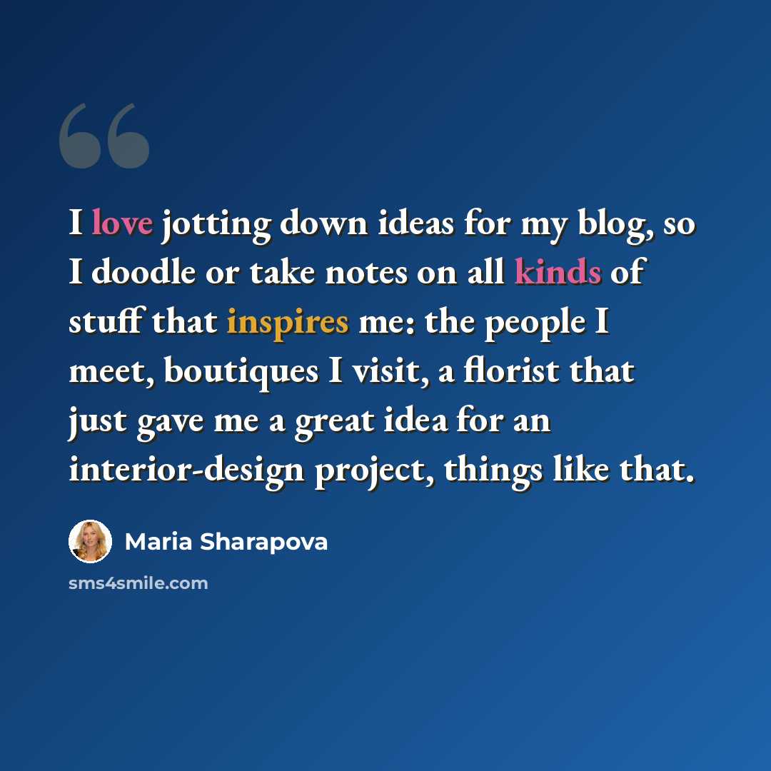 “I love jotting down ideas for my blog, so I doodle or take notes on all kinds of stuff that inspires me: the people I meet, boutiques I visit, a florist that just gave me a great idea for an interior-design project, things like that.” quote by Maria Sharapova
